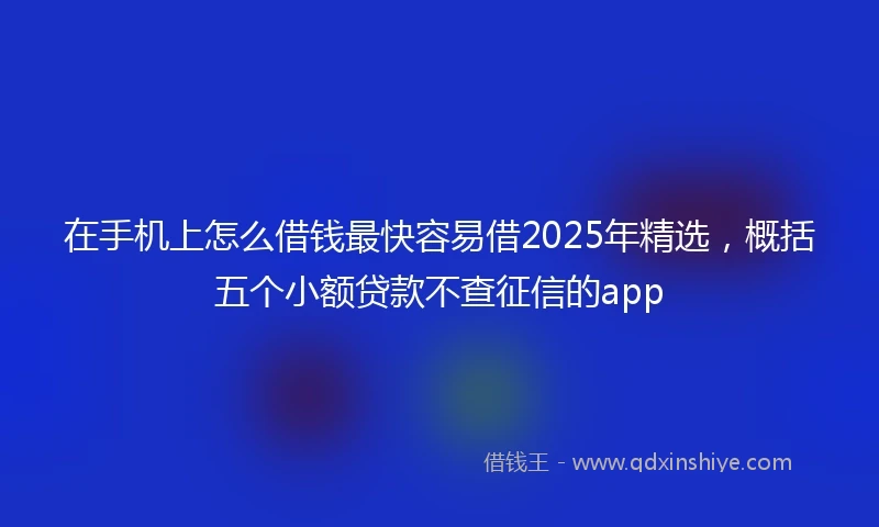 在手机上怎么借钱最快容易借2025年精选，概括五个小额贷款不查征信的app
