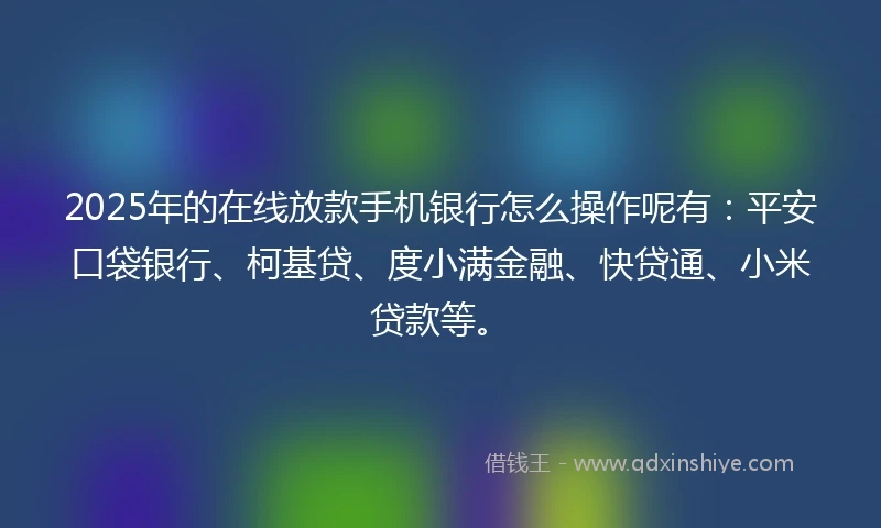 2025年的在线放款手机银行怎么操作呢有：平安口袋银行、柯基贷、度小满金融、快贷通、小米贷款等。