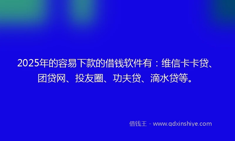2025年的容易下款的借钱软件有：维信卡卡贷、团贷网、投友圈、功夫贷、滴水贷等。