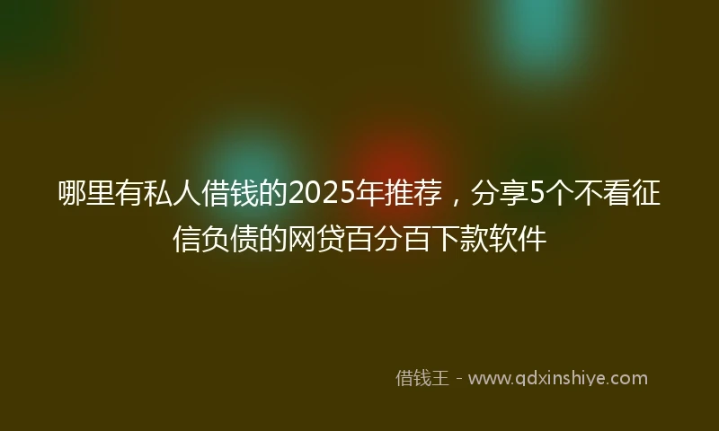 哪里有私人借钱的2025年推荐，分享5个不看征信负债的网贷百分百下款软件