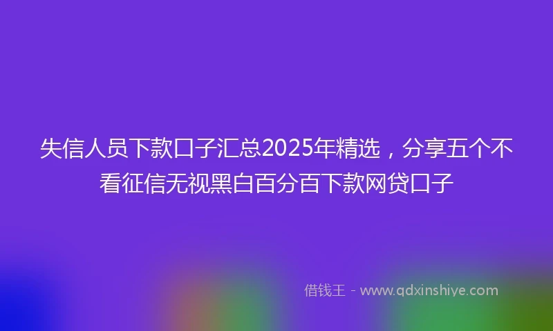 失信人员下款口子汇总2025年精选，分享五个不看征信无视黑白百分百下款网贷口子
