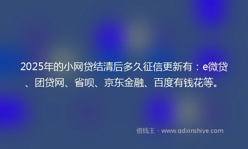 2025年的小网贷结清后多久征信更新有：e微贷、团贷网、省呗、京东金融、百度有钱花等。
