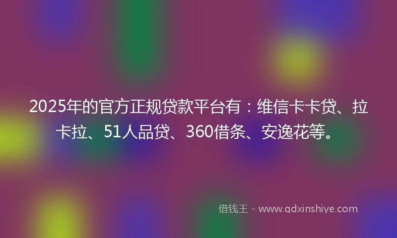 2025年的官方正规贷款平台有：维信卡卡贷、拉卡拉、51人品贷、360借条、安逸花等。