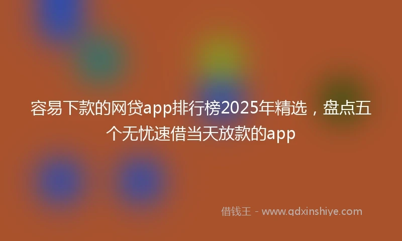 容易下款的网贷app排行榜2025年精选，盘点五个无忧速借当天放款的app