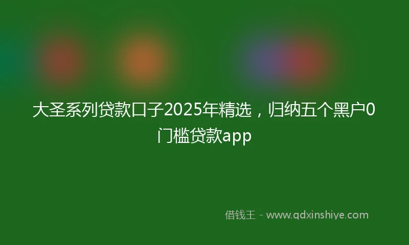 大圣系列贷款口子2025年精选，归纳五个黑户0门槛贷款app