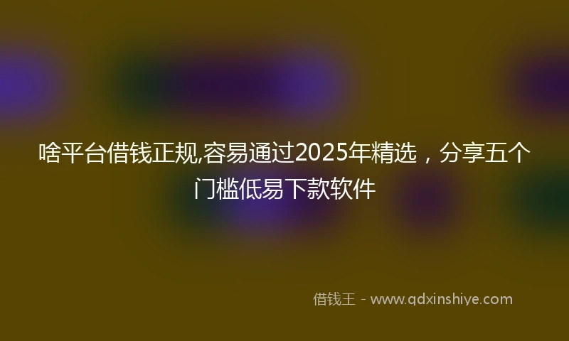 啥平台借钱正规,容易通过2025年精选，分享五个门槛低易下款软件