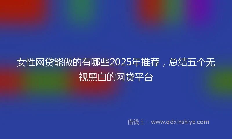 女性网贷能做的有哪些2025年推荐，总结五个无视黑白的网贷平台