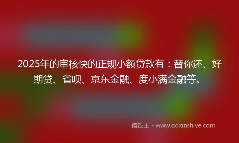 2025年的审核快的正规小额贷款有：替你还、好期贷、省呗、京东金融、度小满金融等。