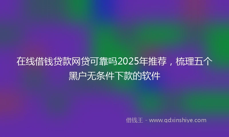 在线借钱贷款网贷可靠吗2025年推荐，梳理五个黑户无条件下款的软件