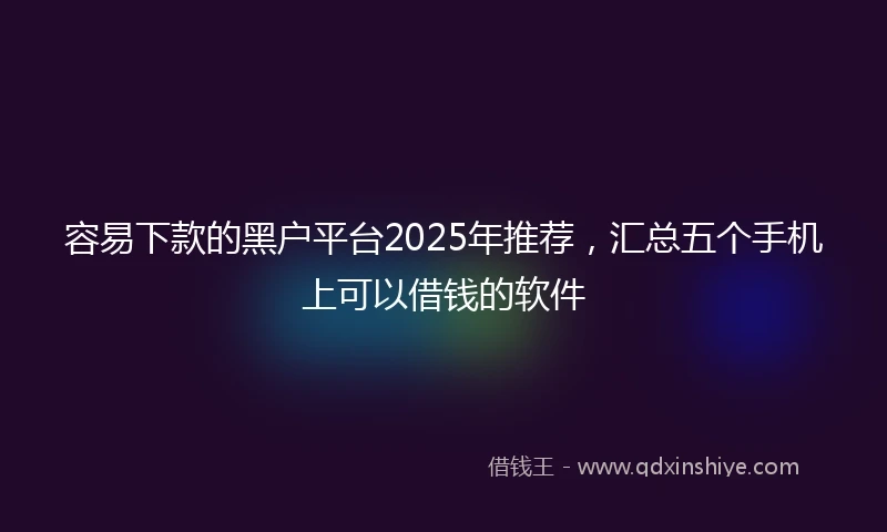容易下款的黑户平台2025年推荐，汇总五个手机上可以借钱的软件
