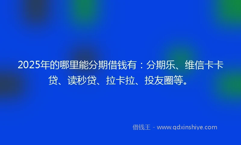 2025年的哪里能分期借钱有：分期乐、维信卡卡贷、读秒贷、拉卡拉、投友圈等。