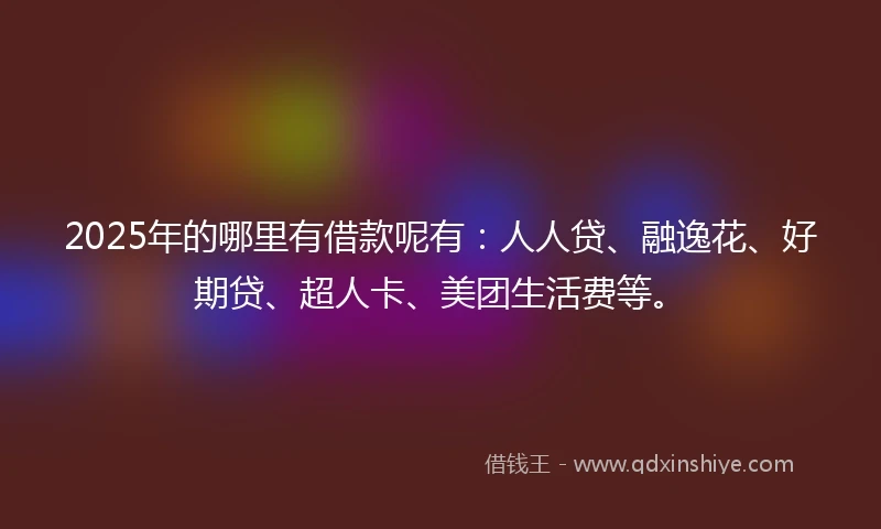 2025年的哪里有借款呢有：人人贷、融逸花、好期贷、超人卡、美团生活费等。