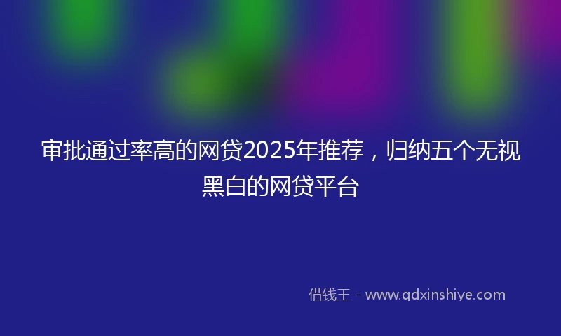 审批通过率高的网贷2025年推荐，归纳五个无视黑白的网贷平台