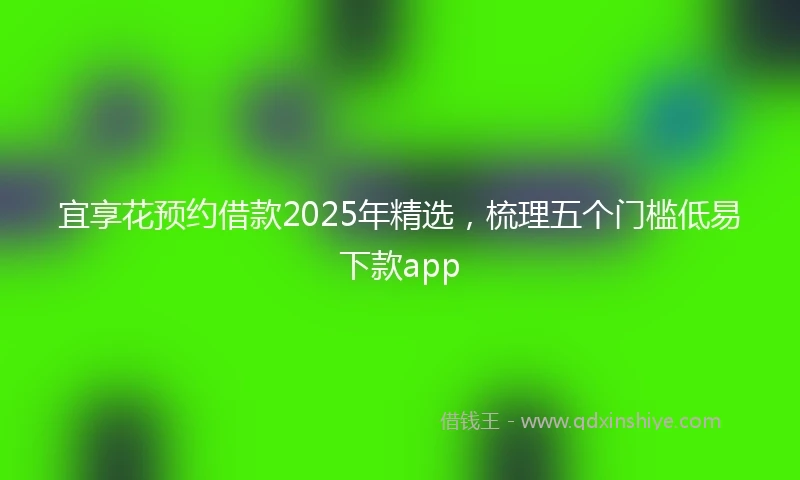 宜享花预约借款2025年精选，梳理五个门槛低易下款app