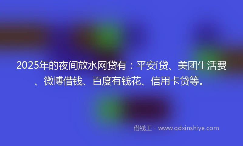 2025年的夜间放水网贷有：平安i贷、美团生活费、微博借钱、百度有钱花、信用卡贷等。