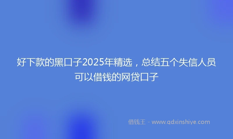 好下款的黑口子2025年精选,总结五个失信人员可以借钱的网贷口子