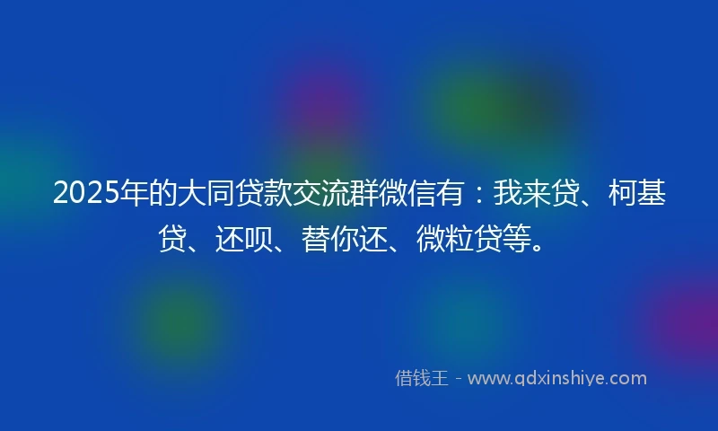 2025年的大同贷款交流群微信有：我来贷、柯基贷、还呗、替你还、微粒贷等。