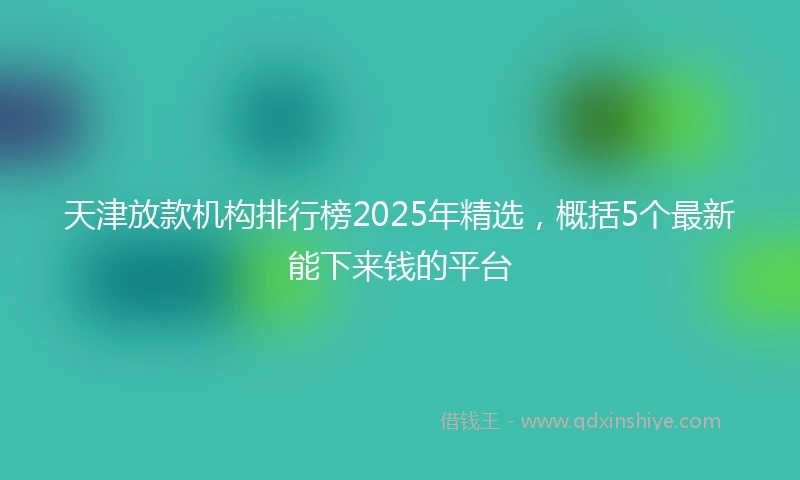 天津放款机构排行榜2025年精选，概括5个最新能下来钱的平台