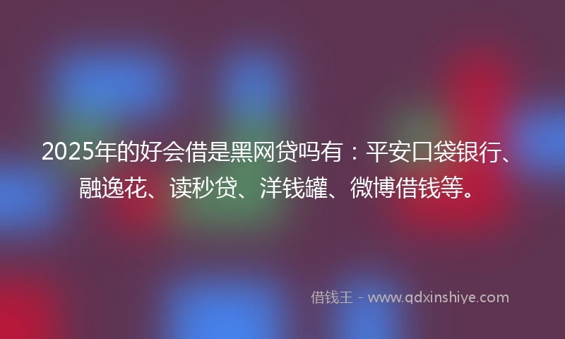 2025年的好会借是黑网贷吗有：平安口袋银行、融逸花、读秒贷、洋钱罐、微博借钱等。