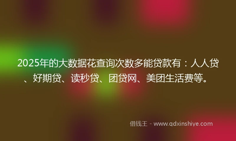 2025年的大数据花查询次数多能贷款有：人人贷、好期贷、读秒贷、团贷网、美团生活费等。