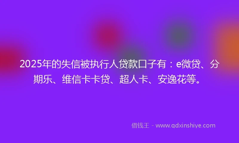 2025年的失信被执行人贷款口子有：e微贷、分期乐、维信卡卡贷、超人卡、安逸花等。