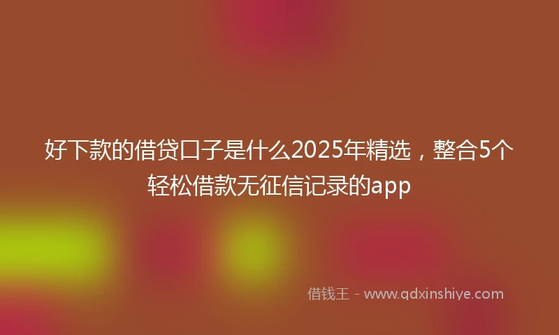 好下款的借贷口子是什么2025年精选，整合5个轻松借款无征信记录的app