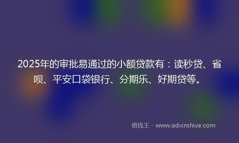 2025年的审批易通过的小额贷款有：读秒贷、省呗、平安口袋银行、分期乐、好期贷等。