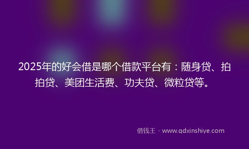 2025年的好会借是哪个借款平台有：随身贷、拍拍贷、美团生活费、功夫贷、微粒贷等。