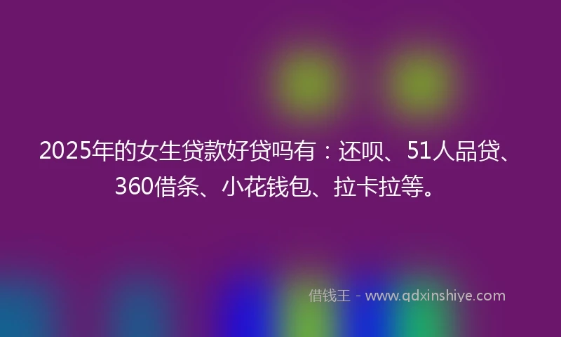 2025年的女生贷款好贷吗有：还呗、51人品贷、360借条、小花钱包、拉卡拉等。