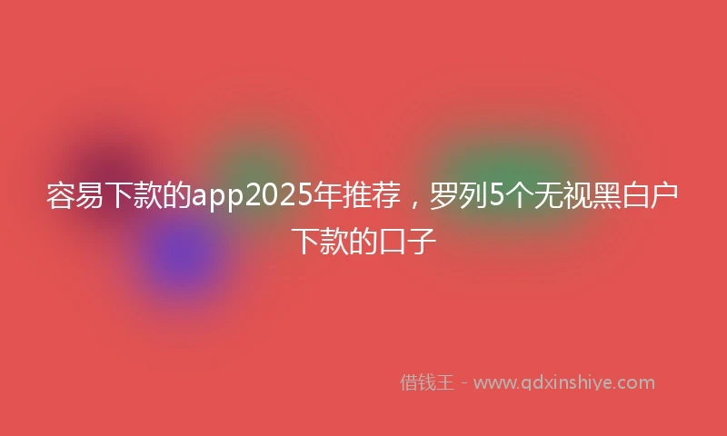 容易下款的app2025年推荐，罗列5个无视黑白户下款的口子