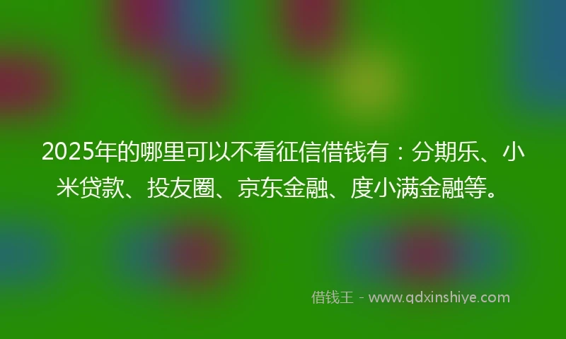2025年的哪里可以不看征信借钱有：分期乐、小米贷款、投友圈、京东金融、度小满金融等。