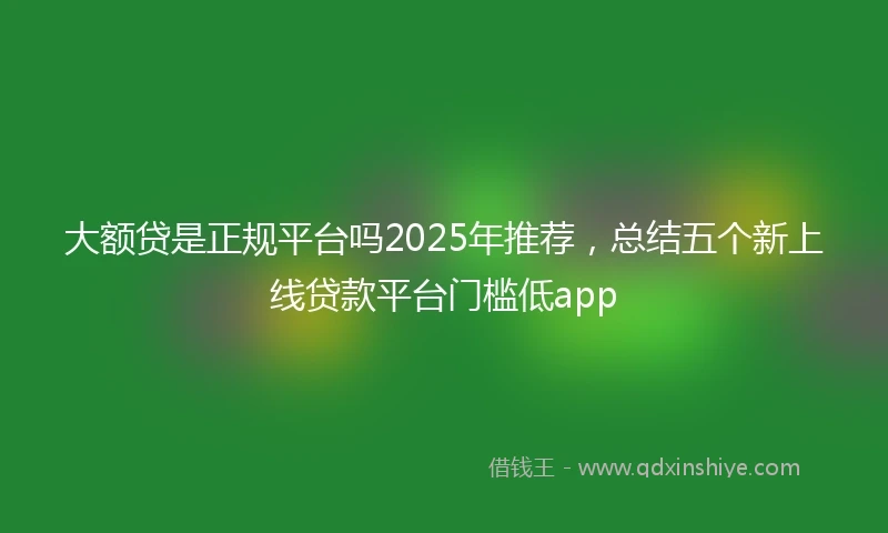 大额贷是正规平台吗2025年推荐，总结五个新上线贷款平台门槛低app