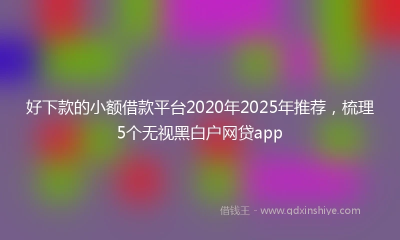 好下款的小额借款平台2020年2025年推荐,梳理5个无视黑白户网贷app