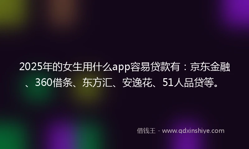 2025年的女生用什么app容易贷款有：京东金融、360借条、东方汇、安逸花、51人品贷等。