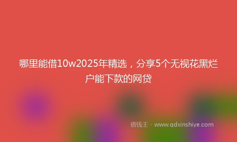 哪里能借10w2025年精选，分享5个无视花黑烂户能下款的网贷