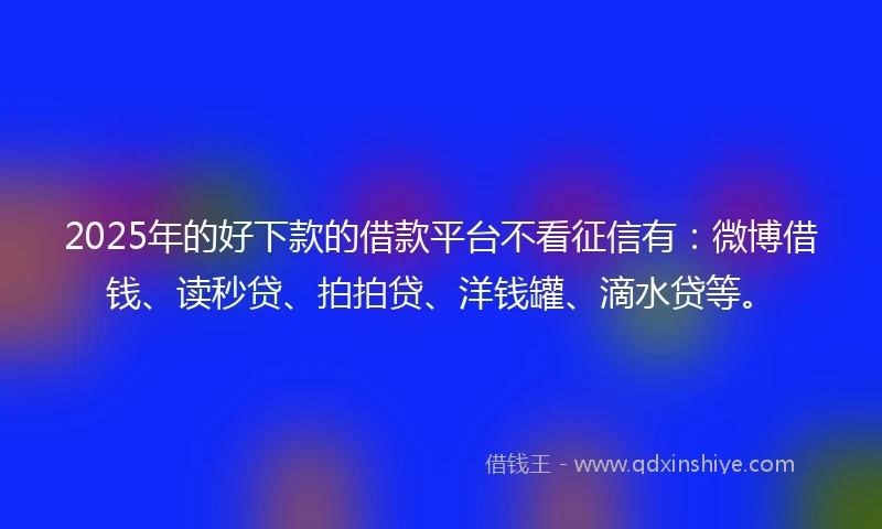 2025年的好下款的借款平台不看征信有：微博借钱、读秒贷、拍拍贷、洋钱罐、滴水贷等。