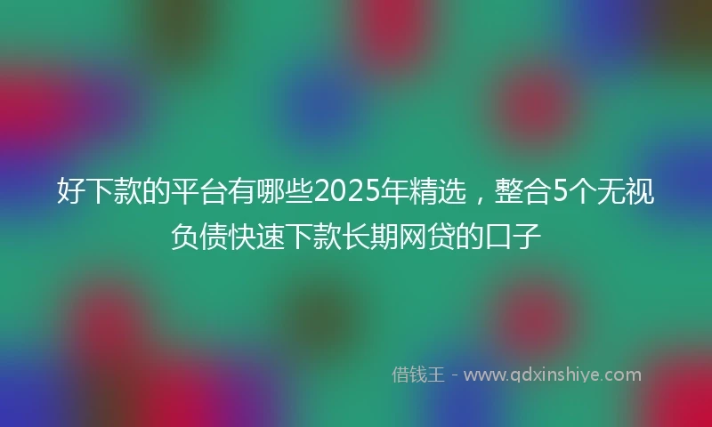 好下款的平台有哪些2025年精选，整合5个无视负债快速下款长期网贷的口子