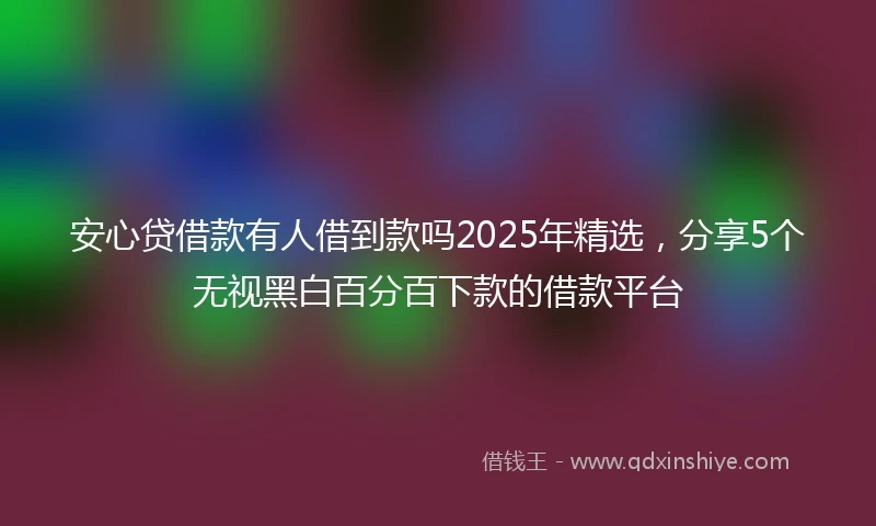 安心贷借款有人借到款吗2025年精选，分享5个无视黑白百分百下款的借款平台