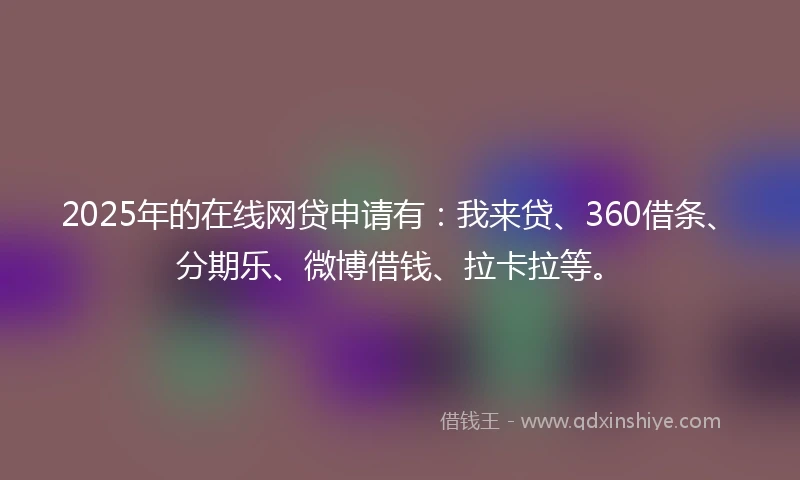 2025年的在线网贷申请有：我来贷、360借条、分期乐、微博借钱、拉卡拉等。