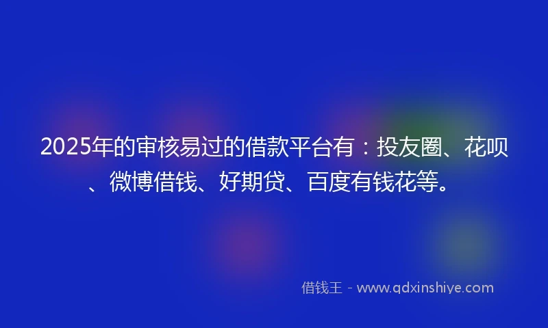 2025年的审核易过的借款平台有：投友圈、花呗、微博借钱、好期贷、百度有钱花等。