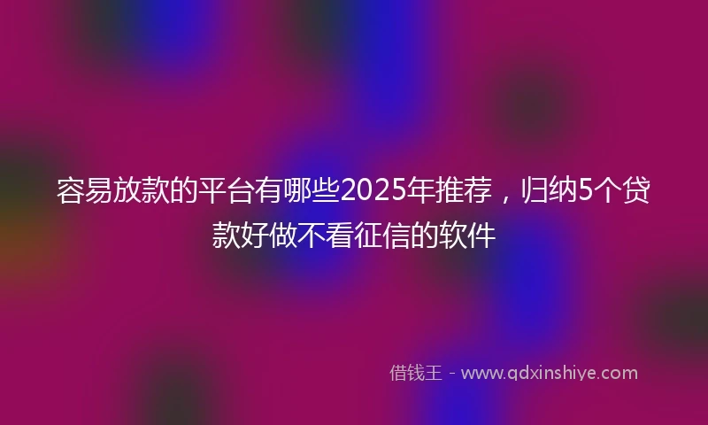 容易放款的平台有哪些2025年推荐，归纳5个贷款好做不看征信的软件