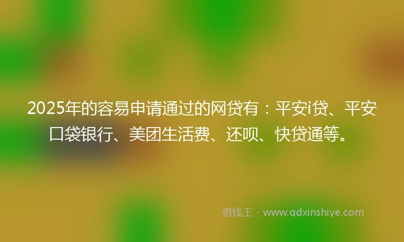 2025年的容易申请通过的网贷有：平安i贷、平安口袋银行、美团生活费、还呗、快贷通等。