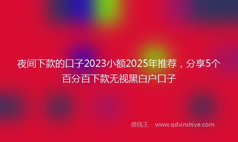 夜间下款的口子2023小额2025年推荐，分享5个百分百下款无视黑白户口子