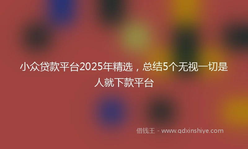 小众贷款平台2025年精选，总结5个无视一切是人就下款平台