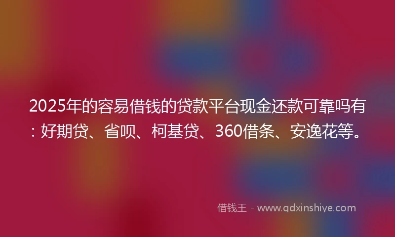 2025年的容易借钱的贷款平台现金还款可靠吗有：好期贷、省呗、柯基贷、360借条、安逸花等。