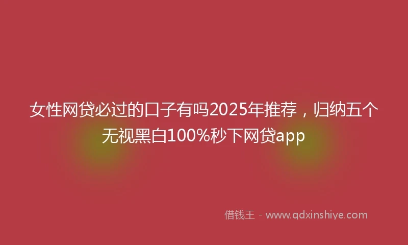 女性网贷必过的口子有吗2025年推荐，归纳五个无视黑白100%秒下网贷app