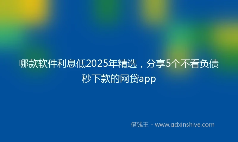 哪款软件利息低2025年精选，分享5个不看负债秒下款的网贷app