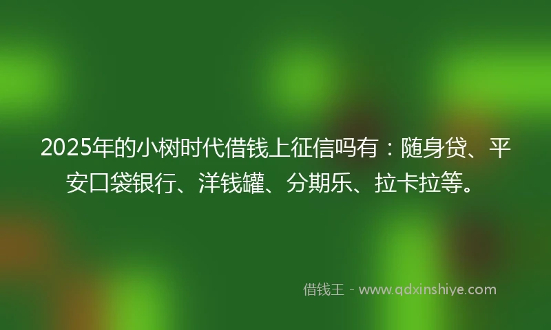 2025年的小树时代借钱上征信吗有：随身贷、平安口袋银行、洋钱罐、分期乐、拉卡拉等。