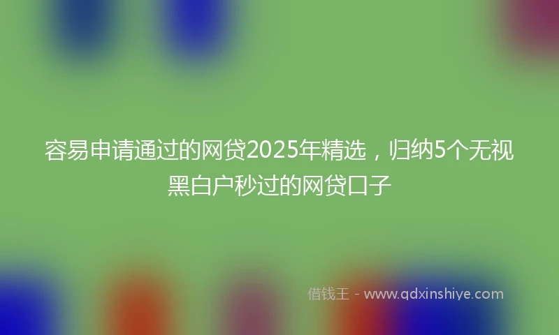 容易申请通过的网贷2025年精选，归纳5个无视黑白户秒过的网贷口子