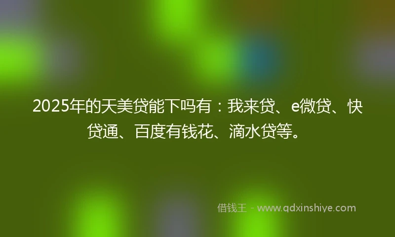 2025年的天美贷能下吗有：我来贷、e微贷、快贷通、百度有钱花、滴水贷等。